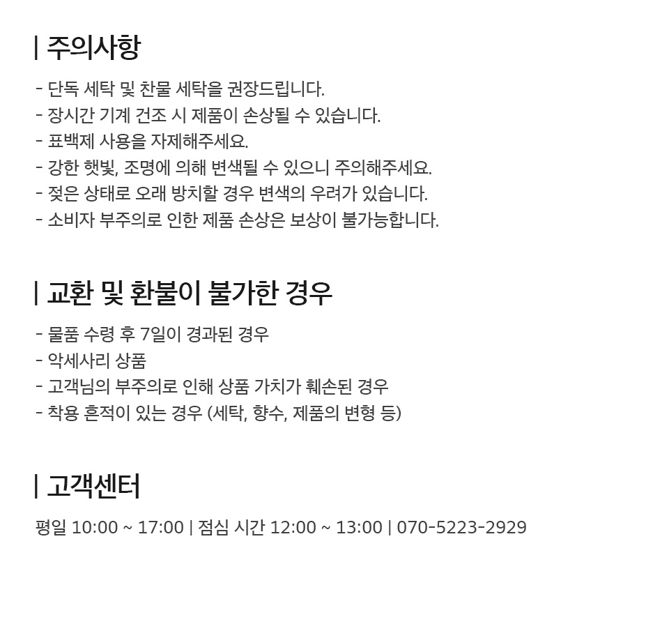 - 주의사항 1. 단독 세탁 및 찬물 세탁 권장. 2. 장시간 기계 건조 시 제품이 손상 될 수 있음. 3. 표백제 사용 자제. 강한 햇빛 및 조명에 의해 변색 될 수 있음. 4. 젖은 상태로 오래 방치 시 변색의 우려가 있음. 5. 소비자 부주의로 인한 제품 손상은 보상이 불가능함.  - 교환 및 환불이 불가한 경우 1. 물품 수령 후 7일이 경과된 경우 2. 악세사리 상품 3. 고객님의 부주의로 상품 가치가 훼손된 경우 4. 세탁, 향수, 변형 등 착용 흔적이 있는 경우  - 고객센터 평일 10시부터 17시까지 운영 (점심시간 12시부터 13시까지) 070-5223-2929