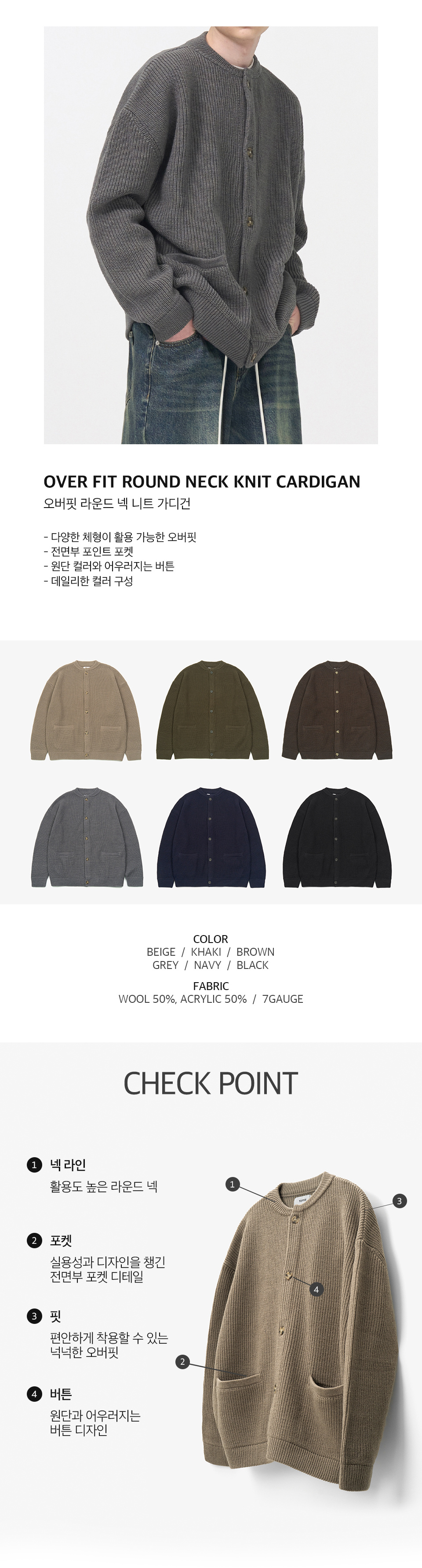 오버핏 라운드 넥 니트 가디건을 입은 남성모델 이미지  -다양한 체형이 활용 가능한 오버핏 -전면부 포인트 포켓 -원단 컬러와 어우러지는 버튼 -데일리한 컬러 구성   컬러 구성 6종. 베이지, 카키, 브라운, 그레이, 네이비, 블랙.  원단 울 50%, 아크릴 50%, 7게이지   체크포인트 1. 넥라인, 활용도 높은 라운드 넥. 2. 포켓, 실용성과 디자인을 챙긴 전면부 포켓 디테일. 3. 핏, 편안하게 착용할 수 있는 넉넉한 오버핏. 4. 버튼, 원단과 어우러지는 버튼 디자인.