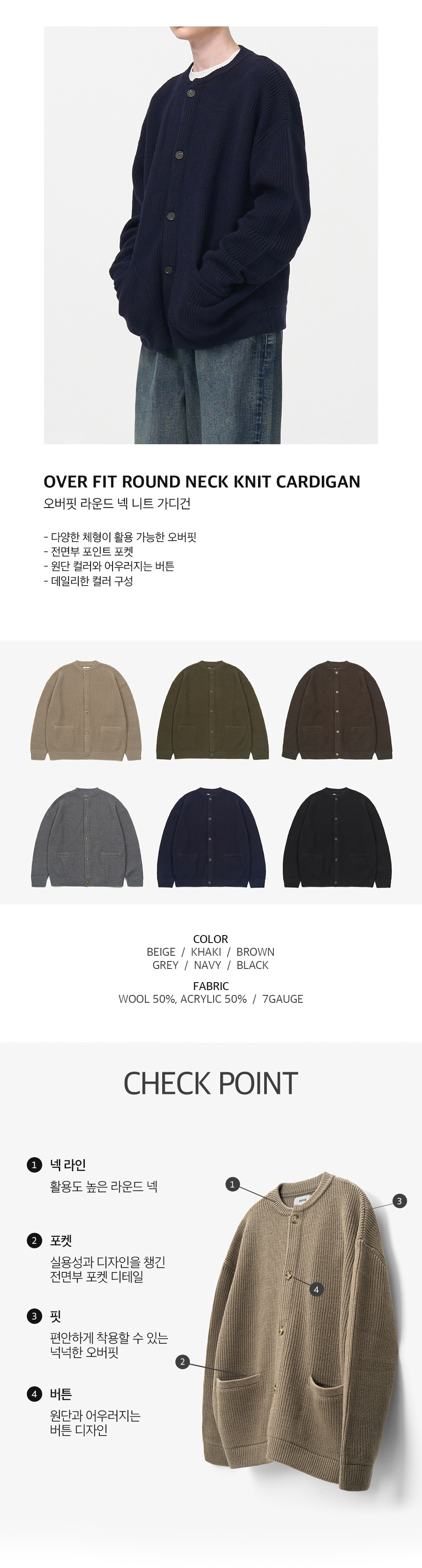 오버핏 라운드 넥 니트 가디건을 입은 남성모델 이미지  -다양한 체형이 활용 가능한 오버핏 -전면부 포인트 포켓 -원단 컬러와 어우러지는 버튼 -데일리한 컬러 구성   컬러 구성 6종. 베이지, 카키, 브라운, 그레이, 네이비, 블랙.  원단 울 50%, 아크릴 50%, 7게이지   체크포인트 1. 넥라인, 활용도 높은 라운드 넥. 2. 포켓, 실용성과 디자인을 챙긴 전면부 포켓 디테일. 3. 핏, 편안하게 착용할 수 있는 넉넉한 오버핏. 4. 버튼, 원단과 어우러지는 버튼 디자인.
