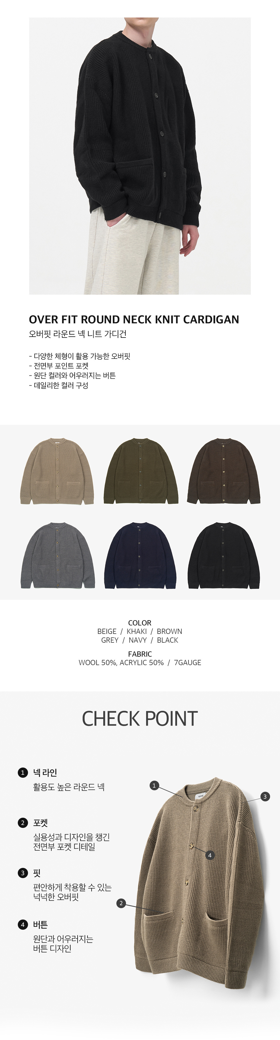 오버핏 라운드 넥 니트 가디건을 입은 남성모델 이미지  -다양한 체형이 활용 가능한 오버핏 -전면부 포인트 포켓 -원단 컬러와 어우러지는 버튼 -데일리한 컬러 구성   컬러 구성 6종. 베이지, 카키, 브라운, 그레이, 네이비, 블랙.  원단 울 50%, 아크릴 50%, 7게이지   체크포인트 1. 넥라인, 활용도 높은 라운드 넥. 2. 포켓, 실용성과 디자인을 챙긴 전면부 포켓 디테일. 3. 핏, 편안하게 착용할 수 있는 넉넉한 오버핏. 4. 버튼, 원단과 어우러지는 버튼 디자인.
