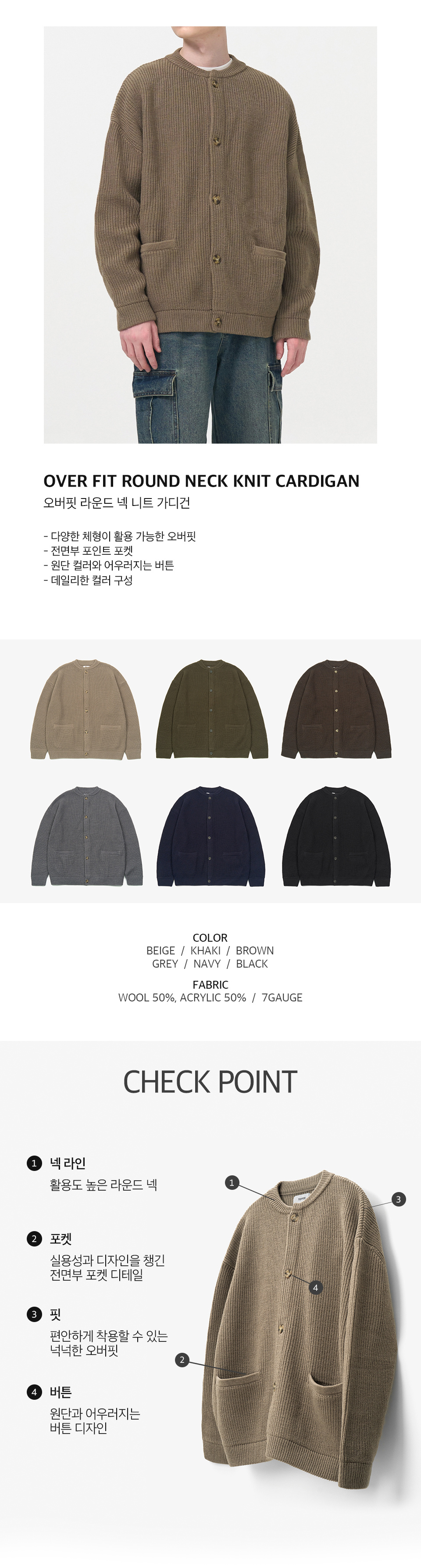 오버핏 라운드 넥 니트 가디건을 입은 남성모델 이미지  -다양한 체형이 활용 가능한 오버핏 -전면부 포인트 포켓 -원단 컬러와 어우러지는 버튼 -데일리한 컬러 구성   컬러 구성 6종. 베이지, 카키, 브라운, 그레이, 네이비, 블랙.  원단 울 50%, 아크릴 50%, 7게이지   체크포인트 1. 넥라인, 활용도 높은 라운드 넥. 2. 포켓, 실용성과 디자인을 챙긴 전면부 포켓 디테일. 3. 핏, 편안하게 착용할 수 있는 넉넉한 오버핏. 4. 버튼, 원단과 어우러지는 버튼 디자인.