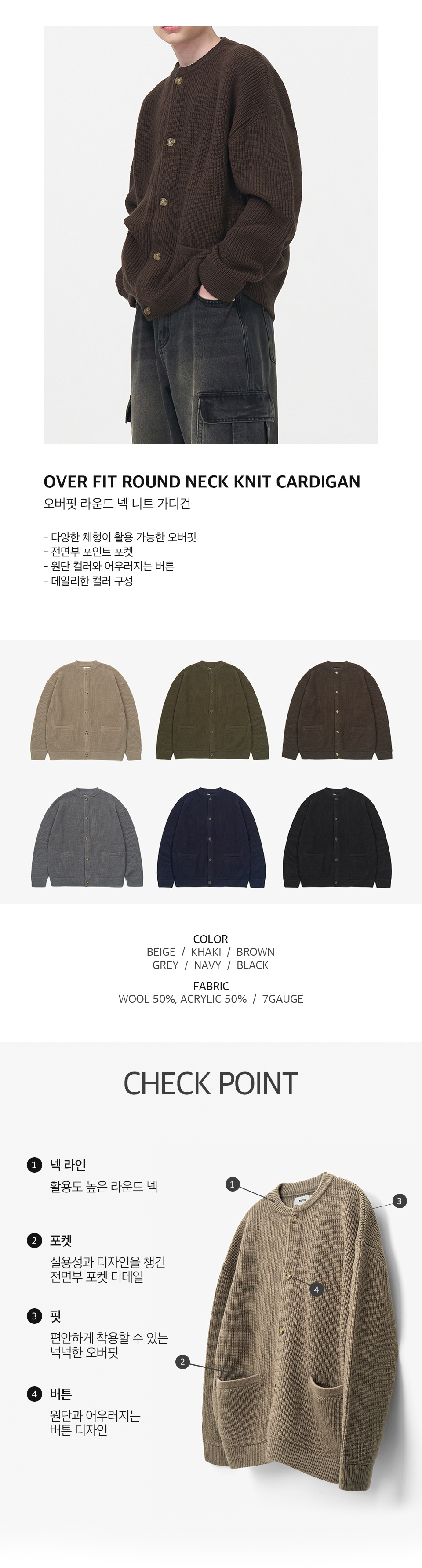 오버핏 라운드 넥 니트 가디건을 입은 남성모델 이미지  -다양한 체형이 활용 가능한 오버핏 -전면부 포인트 포켓 -원단 컬러와 어우러지는 버튼 -데일리한 컬러 구성   컬러 구성 6종. 베이지, 카키, 브라운, 그레이, 네이비, 블랙.  원단 울 50%, 아크릴 50%, 7게이지   체크포인트 1. 넥라인, 활용도 높은 라운드 넥. 2. 포켓, 실용성과 디자인을 챙긴 전면부 포켓 디테일. 3. 핏, 편안하게 착용할 수 있는 넉넉한 오버핏. 4. 버튼, 원단과 어우러지는 버튼 디자인.
