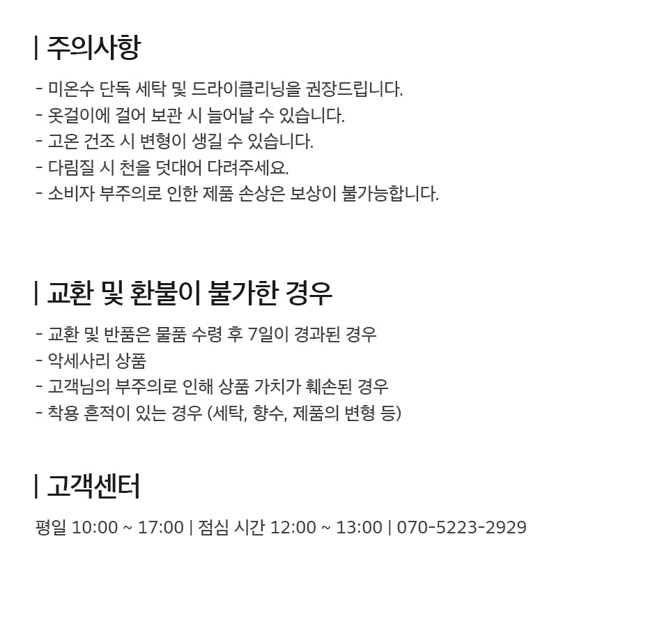 - 주의사항 1. 미온수 단독 세탁 및 드라이클리닝을 권장드립니다. 2. 옷걸이에 걸어 보관 시 늘어날 수 있습니다. 3. 고온 건조 시 변형이 생길 수 있습니다. 4. 다림짐 시 천을 덧대어 다려주세요. 5. 소비자 부주의로 인한 제품 손상은 보상이 불가합니다.  - 교환 및 환불이 불가한 경우 1. 물품 수령 후 7일이 경과된 경우 2. 악세사리 상품 3. 고객님의 부주의로 상품 가치가 훼손된 경우 4. 세탁, 향수, 변형 등 착용 흔적이 있는 경우  - 고객센터 평일 10시부터 17시까지 운영 (점심시간 12시부터 13시까지) 070-5223-2929