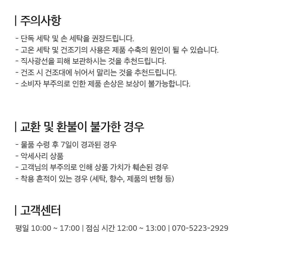 - 주의사항 1. 단독 세탁 및 손 세탁을 권장드립니다. 2. 고온 세탁 및 건조기의 사용은 제품 수축의 원인이 될 수 있습니다. 3. 직사광선을 피해 보관하시는 것을 추천드립니다. 4. 건조 시 건조대에 뉘어서 말리는 것을 추천드립니다. 5. 소비자 부주의로 인한 제품 손상은 보상이 불가합니다.  - 교환 및 환불이 불가한 경우 1. 물품 수령 후 7일이 경과된 경우 2. 악세사리 상품 3. 고객님의 부주의로 상품 가치가 훼손된 경우 4. 세탁, 향수, 변형 등 착용 흔적이 있는 경우  - 고객센터 평일 10시부터 17시까지 운영 (점심시간 12시부터 13시까지) 070-5223-2929