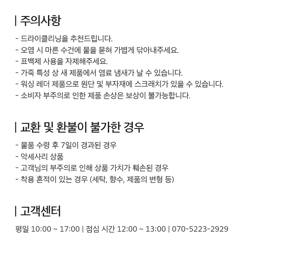- 주의사항 1. 드라이클리닝을 추천드립니다. 2. 오염 시 마른 수건에 물을 묻혀 가볍게 닦아내주세요. 3. 표백제 사용을 자제해주세요. 4. 가죽 특성 상 새 제품에서 염료 냄새가 날 수 있습니다. 5. 워싱 레더 제품으로 원단 및 부자재에 스크래치가 있을 수 있습니다. 6. 소비자 부주의로 인한 제품 손상은 보상이 불가능합니다.  - 교환 및 환불이 불가한 경우 1. 물품 수령 후 7일이 경과된 경우 2. 악세사리 상품 3. 고객님의 부주의로 상품 가치가 훼손된 경우 4. 세탁, 향수, 변형 등 착용 흔적이 있는 경우  - 고객센터 평일 10시부터 17시까지 운영 (점심시간 12시부터 13시까지) 070-5223-2929