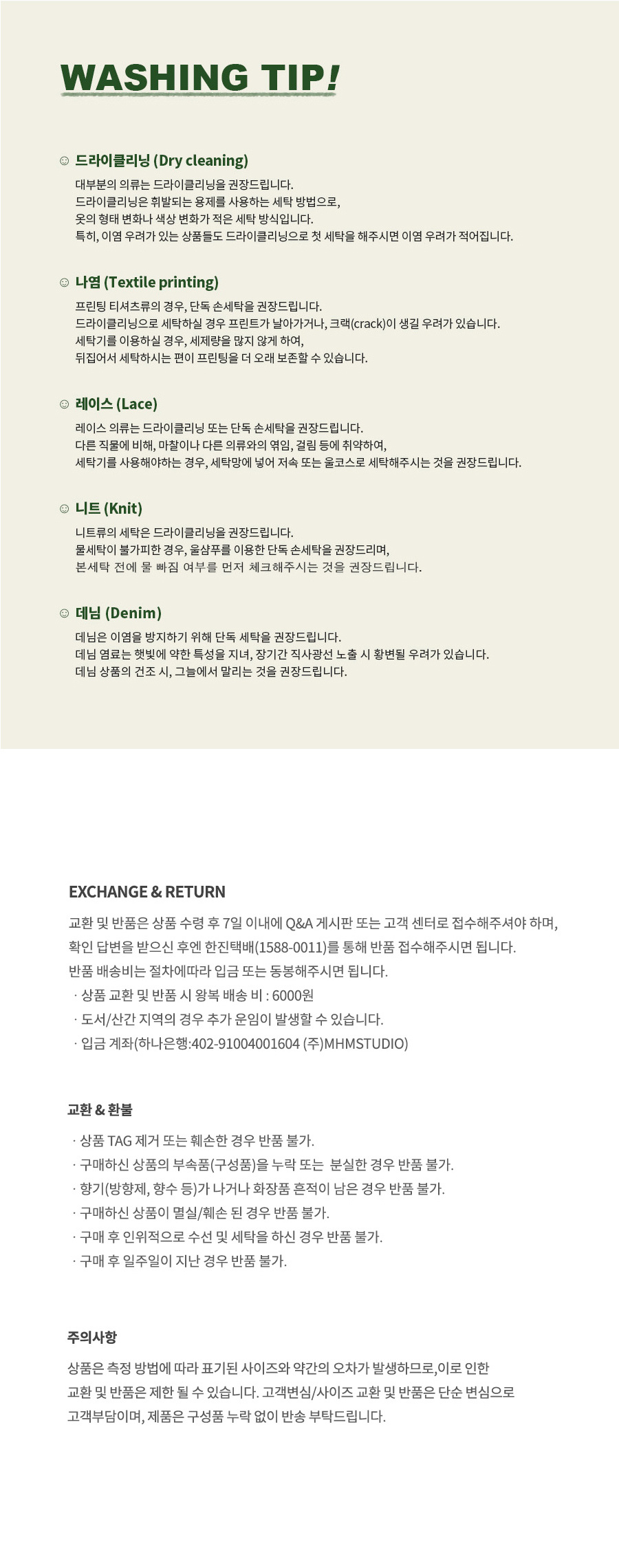 워싱팁 드라이클리닝 : 대부분의 의류는 드라이클리닝을 권장드립니다. 드라이클리닝은 휘발되는 용제를 사용하는 세탁 방법으로, 옷의 형태 변화나 색상 변화가 적은 세탁 방식입니다. 특히, 이염 우려가 있는 상품들도 드라이클리닝으로 첫 세탁을 해주시면 이염 우려가 적어집니다.  교환,반품 안내 교환 및 반품은 상품 수령 후 7일 이내에 Q&A 게시판 또는 고객 센터로 접수해주셔야 하며, 확인 답변을 받으신 후엔 한진택배(1588-001)를 통해 반품 접수해주시면 됩니다. 반품 배송비는 절차에 따라 입금 또는 동봉해주시면 됩니다. 상품 교환 및 반품 시 왕복 배송 비 : 6000원 도서/산간 지역의 경우 추가 운임이 발생할 수 있습니다. 입금 계좌(하나은행 : 402-91004001604 (주)MHMSTUDIO)  교환&환불 상품 TAG 제거 또는 훼손한 경우 반품 불가. 구매하신 상품의 부속품(구성품)을 누락 또는 분실한 경우 반품 불가. 향기(방향제, 향수 등)가 나거나 화장품 흔적이 남은 경우 반품 불가. 구매하신 상품이 멸실/훼손된 경우 반품 불가. 구매 후 인위적으로 수선 및 세탁을 하신 경우 반품 불가. 구매 후 일주일이 지난 경우 반품 불가.   주의사항 상품은 측정 방법에 따라 표기된 사이즈와 약간의 오차가 발생하므로, 이로 인한 교환 및 반품은 제한될 수 있습니다. 고객변심/사이즈 교환 및 반품은 단순 변심으로 고객부담이며, 제품은 구성품 누락 없이 반송 부탁드립니다.